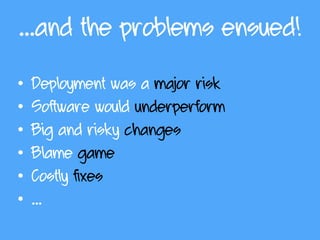 …and the problems ensued!
• Deployment was a major risk
• Software would underperform
• Big and risky changes
• Blame game
• Costly fixes
• …
 