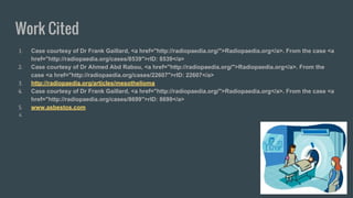 Work Cited
1. Case courtesy of Dr Frank Gaillard, <a href="http://radiopaedia.org/">Radiopaedia.org</a>. From the case <a
href="http://radiopaedia.org/cases/8539">rID: 8539</a>
2. Case courtesy of Dr Ahmed Abd Rabou, <a href="http://radiopaedia.org/">Radiopaedia.org</a>. From the
case <a href="http://radiopaedia.org/cases/22607">rID: 22607</a>
3. http://radiopaedia.org/articles/mesothelioma
4. Case courtesy of Dr Frank Gaillard, <a href="http://radiopaedia.org/">Radiopaedia.org</a>. From the case <a
href="http://radiopaedia.org/cases/8699">rID: 8699</a>
5. www.asbestos.com
6.
 
