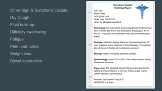 Hometown Hospital
Radiology Report
John Doe
#009876342
DOB:11/09/1955
Order Date: 09/05/2015
Order By: Molly Blackwell M.D.
Techniques: CT exam of the chest was performed with contrast
50ml of Omni 300, the IV was antecubital, the gauge of the IV
was 20. The patient had persistent chest pain and shortness of
breath.
Findings: Helpful in staging follow-up. Contrast-enhanced CT
used to assess tumor response to Chemotherapy. The calcified
pleural plaque indicates prior asbestosis exposure.
Etiology: History of inhaling asbestos particles.
Epidemiology: About 70% to 80% of all cases involve a history
of asbestos exposure.
Impression: The lobulated pleural thickening in evident in the
right lung. Pleural effusion is minimal. Follow up pet scan to
confirm need for chemotherapy.
Reported by Elizabeth Yang M.D.
09/05/2015 at 2:45pm
Other Sign & Symptoms include:
Dry Cough
Fluid build-up
Difficulty swallowing
Fatigue
Pain near tumor
Weight loss
Bowel obstruction
 