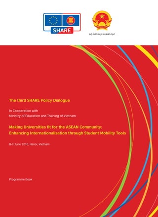 The third SHARE Policy Dialogue
In Cooperation with
Ministry of Education and Training of Vietnam
Making Universities fit for the ASEAN Community:
Enhancing Internationalisation through Student Mobility Tools
8-9 June 2016, Hanoi, Vietnam
Programme Book
 
