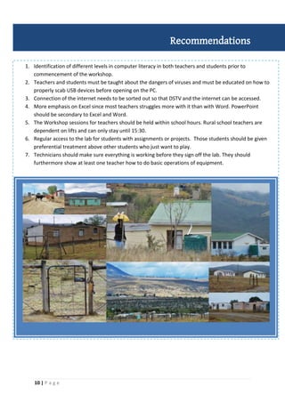 10 | P a g e
1. Identification of different levels in computer literacy in both teachers and students prior to
commencement of the workshop.
2. Teachers and students must be taught about the dangers of viruses and must be educated on how to
properly scab USB devices before opening on the PC.
3. Connection of the internet needs to be sorted out so that DSTV and the internet can be accessed.
4. More emphasis on Excel since most teachers struggles more with it than with Word. PowerPoint
should be secondary to Excel and Word.
5. The Workshop sessions for teachers should be held within school hours. Rural school teachers are
dependent on lifts and can only stay until 15:30.
6. Regular access to the lab for students with assignments or projects. Those students should be given
preferential treatment above other students who just want to play.
7. Technicians should make sure everything is working before they sign off the lab. They should
furthermore show at least one teacher how to do basic operations of equipment.
Recommendations
 