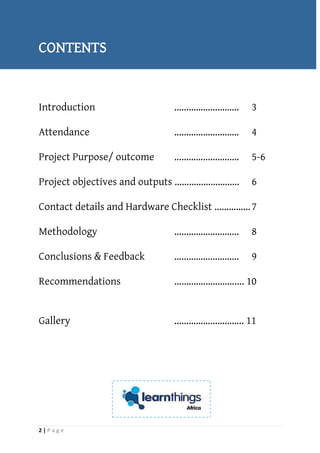 2 | P a g e
CONTENTS
Introduction ……………………… 3
Attendance ……………………… 4
Project Purpose/ outcome ……………………… 5-6
Project objectives and outputs ……………………… 6
Contact details and Hardware Checklist ……………7
Methodology ……………………… 8
Conclusions & Feedback ……………………… 9
Recommendations ….………………….... 10
Gallery ……………………….. 11
 