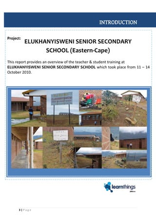 3 | P a g e
Project:
This report provides an overview of the teacher & student training at
ELUKHANYISWENI SENIOR SECONDARY SCHOOL which took place from 11 – 14
October 2010.
INTRODUCTION
ELUKHANYISWENI SENIOR SECONDARY
SCHOOL (Eastern-Cape)
 