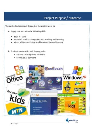 5 | P a g e
The desired outcomes of this part of the project were to:
A. Equip teachers with the following skills:
 Basic ICT skills
 Microsoft products integrated into teaching and learning
 Mecer whiteboard integrated into teaching and learning
B. Equip students with the following skills:
 Encarta Encyclopaedia Software
 Skoool.co.za Software
Project Purpose/ outcome
 