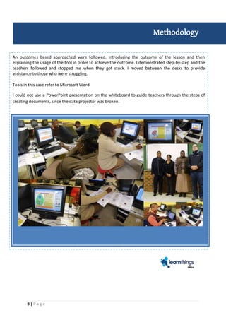 8 | P a g e
An outcomes based approached were followed. Introducing the outcome of the lesson and then
explaining the usage of the tool in order to achieve the outcome. I demonstrated step-by-step and the
teachers followed and stopped me when they got stuck. I moved between the desks to provide
assistance to those who were struggling.
Tools in this case refer to Microsoft Word.
I could not use a PowerPoint presentation on the whiteboard to guide teachers through the steps of
creating documents, since the data projector was broken.
Methodology
 
