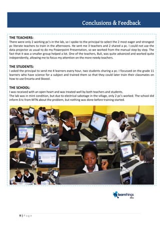 9 | P a g e
THE TEACHERS:
There were only 2 working pc’s in the lab, so I spoke to the principal to select the 2 most eager and strongest
pc literate teachers to train in the afternoons. He sent me 3 teachers and 2 shared a pc. I could not use the
data projector as usual to do my Powerpoint Presentation, so we worked from the manual step by step. The
fact that it was a smaller group helped a lot. One of the teachers, Buli, was quite advanced and worked quite
independently, allowing me to focus my attention on the more needy teachers.
THE STUDENTS:
I asked the principal to send me 4 learners every hour, two students sharing a pc. I focussed on the grade 11
learners who have science for a subject and trained them so that they could later train their classmates on
how to use Encarta and Skoool.
THE SCHOOL:
I was received with an open heart and was treated well by both teachers and students.
The lab was in mint condition, but due to electrical sabotage in the village, only 2 pc’s worked. The school did
inform Eric from MTN about the problem, but nothing was done before training started.
Conclusions & Feedback
 