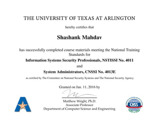 Matthew Wright, Ph.D.
Associate Professor
Department of Computer Science and Engineering
hereby certiﬁes that
Shashank Mahdav
has successfully completed course materials meeting the National Training
Standards for
Information Systems Security Professionals, NSTISSI No. 4011
and
System Administrators, CNSSI No. 4013E
as certiﬁed by The Committee on National Security Systems and The National Security Agency.
Granted on Jan. 11, 2016 by
 
