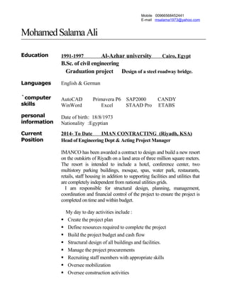 Mobile 00966568452441
E-mail msalama1973@yahoo.com
MohamedSalamaAli
Education 1991-1997 Al-Azhar university Cairo, Egypt
B.Sc. of civil engineering
Graduation project Design of a steel roadway bridge.
Languages English & German
`computer
skills
AutoCAD Primavera P6 SAP2000 CANDY
WinWord Excel STAAD Pro ETABS
personal
information
Date of birth: 18/8/1973
Nationality :Egyptian
Current
Position
2014- To Date IMAN CONTRACTING (Riyadh, KSA)
Head of Engineering Dept & Acting Project Manager
IMANCO has been awarded a contract to design and build a new resort
on the outskirts of Riyadh on a land area of three million square meters.
The resort is intended to include a hotel, conference center, two
multistory parking buildings, mosque, spas, water park, restaurants,
retails, staff housing in addition to supporting facilities and utilities that
are completely independent from national utilities grids.
I am responsible for structural design, planning, management,
coordination and financial control of the project to ensure the project is
completed on time and within budget.
My day to day activities include :
 Create the project plan
 Define resources required to complete the project
 Build the project budget and cash flow
 Structural design of all buildings and facilities.
 Manage the project procurements
 Recruiting staff members with appropriate skills
 Oversee mobilization
 Oversee construction activities
 