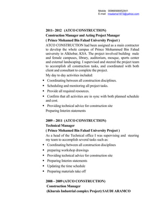 Mobile 00966568452441
E-mail msalama1973@yahoo.com
2011– 2012 (ATCO CONSTRUCTION)
Construction Manager and Acting Project Manager
( Prince Mohamed Bin Fahad University Project )
ATCO CONSTRUCTION had been assigned as a main contractor
to develop the whole campus of Prince Mohammed Bin Fahad
university in Alkhobar, KSA. The project involved building male
and female campuses, library, auditorium, mosque, sports center
and external landscaping. I supervised and steered the project team
to accomplish all construction tasks, and coordinated with both
client and consultant to complete the project.
My day to day activities included:
 Coordinating between all construction disciplines.
 Scheduling and monitoring all project tasks.
 Provide all required resources.
 Confirm that all activities are in sync with both planned schedule
and cost.
 Providing technical advice for construction site
Preparing Interim statements
2009 – 2011 (ATCO CONSTRUCTION)
Technical Manager
( Prince Mohamed Bin Fahad University Project )
As a head of the Technical office I was supervising and steering
my team to accomplish several tasks such as:
 Coordinating between all construction disciplines
 preparing workshop drawings
 Providing technical advice for construction site
 Preparing Interim statements
 Updating the time schedule
 Preparing materials take off
2008 – 2009 (ATCO CONSTRUCTION)
Construction Manager
(Khurais Industrial complex Project) SAUDI ARAMCO
 