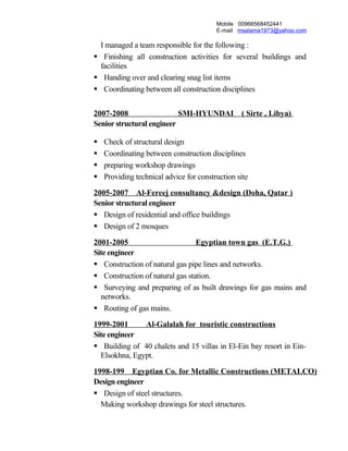 Mobile 00966568452441
E-mail msalama1973@yahoo.com
I managed a team responsible for the following :
 Finishing all construction activities for several buildings and
facilities
 Handing over and clearing snag list items
 Coordinating between all construction disciplines
2007-2008 SMI-HYUNDAI ( Sirte , Libya)
Senior structural engineer
 Check of structural design
 Coordinating between construction disciplines
 preparing workshop drawings
 Providing technical advice for construction site
2005-2007 Al-Fereej consultancy &design (Doha, Qatar )
Senior structural engineer
 Design of residential and office buildings
 Design of 2 mosques
2001-2005 Egyptian town gas (E.T.G.)
Site engineer
 Construction of natural gas pipe lines and networks.
 Construction of natural gas station.
 Surveying and preparing of as built drawings for gas mains and
networks.
 Routing of gas mains.
1999-2001 Al-Galalah for touristic constructions
Site engineer
 Building of 40 chalets and 15 villas in El-Ein bay resort in Ein-
Elsokhna, Egypt.
1998-199 Egyptian Co. for Metallic Constructions (METALCO)
Design engineer
 Design of steel structures.
Making workshop drawings for steel structures.
 