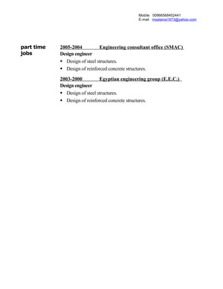 Mobile 00966568452441
E-mail msalama1973@yahoo.com
part time
jobs
2005-2004 Engineering consultant office (SMAC)
Design engineer
 Design of steel structures.
 Design of reinforced concrete structures.
2003-2000 Egyptian engineering group (E.E.C.)
Design engineer
 Design of steel structures.
 Design of reinforced concrete structures.
 
