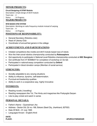 MINOR PROJECTS:
Circuit Designing of DTMF Module
Description: simple design of dtmf module
Team size : 2
Status : In Progress
MAJOR PROJECTS:
RFID BASED ATM SYSTEM
Description: Working on radio frequency module instead of swiping
Team size : 4
Status : In Progress
POSITIONS OF RESPONSIBILITY:
 General Secretary (Robotics club)
 Head of Literary Club
 Coordinator of annual fest genero in the college
ACHIEVEMENTS AND PARTICIPATIONS:
 Initiated competitions like mobile and dtmf module based race of robots
 Won the Inter-zonal robotics championship conducted by Robosapiens
 Got opportunity to participate in National Level Robotics championship conducted at IISC Banglore
 Got certificate from IIT BOMBAY for completion of workshop on Sci lab
 Participated in national essay competition conducted by Oxford
 Participated in blood donation camps (Member of social service)
STRENGTHS:
 Socially adaptable to any varying situations
 Ability to influence, dynamic, self-determination.
 Punctual and leadership qualities
 Ability to work in a cooperative way, highly Innovative
INTERESTS:
 Reading novels ( travelling)
 Reading newspapers like ToI, The Hindu and magazines like Pratiyogita Darpan
 Like to play cricket and watch tv series
PERSONAL DETAILS:
 Father’s Name – Gyaneshwar Jha
 Address - Sector-3/d, Qr no.-188, Bokaro Steel City, Jharkhand, 827003.
 Date Of Birth - 01 July 1995
 Languages Known - English,Hindi
DATE:
PLACE: APURVA PARASHAR
 