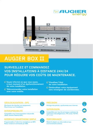 SURVEILLEZ ET COMMANDEZ
VOS INSTALLATIONS À DISTANCE 24H/24
POUR RÉDUIRE VOS COÛTS DE MAINTENANCE.
AUGIER BOX II
Soyez informé où que vous soyez,
à tout moment d’un dysfonctionnement
de votre installation.
Télécommandez votre installation
avec votre mobile.
Visualisez l’état
de votre installation.
Géolocalisez votre équipement
sans renseigner de coordonnées.
GÉOLOCALISATION - GPS
Plus besoin de chercher son équipement.
Plus d’erreur sur l’installation.
INTEROPÉRABILITÉ
Compatible avec l’instrumentation industrielle
(JBUS, Entrées TéléInfo.EDF).
INTERFACE SMARTPHONE SIMPLE
Programmable à l’aide d’un smartphone en WIFI.
Retour d’état et commande par SMS.
PRÉCISION
Horloge très précise, synchronisée avec internet.
SUPERVISION
Compatible avec tous les principaux systèmes de
supervision (Streetlightvision, FTP, email, TCP-IP).
IEC 61850
PERFORMANCE
Matériel adapté aux sites isolés et aux
environnements sévères.
Coordonnées du revendeur :
>CARACTÉRISTIQUES
TECHNIQUES
Alimentation : de 110 à 230, +/-10%,
de 45 à 65Hz.
Protection par fusible interne.
Puissance consommée : 2W
(5W en communication).
Réserve de marche par batterie Li-ion.
Liaison CAN 12V/250kb.
Liaison RS485 isolée, MODBUS/RTU.
Liaison compteur d’énergie
monophasé/triphasé.
Liaison TéléInfo.EDF : HN44-S-81
2nd
 édition (compatible LINKY).
Liaison analogique 4-20mA.
8 entrées contacts secs (5V/10mA).
2 relais: contact sec NO (250V ~ 6A).
Connecteur USB type A.
Port Ethernet RJ45 100Mbits.
Liaison 3G, GPS, WIFI.
Communications sécurisées.
Enveloppe IP 20.
Fixation rail DIN EN 60715 TH35.
Dimensions : L160 x P58 x H90mm.
Température ambiante : de -20°C à +55°C.
Humidité : de 0 à 85% sans condensation.
Altitude : inférieure ou égale à 2000m.
Poids : 350gr.
MTBF : 110000h (hors batterie).
MTTR : 30min.
>CODES
DE COMMANDE
AUGIER BOX II
Livrée avec antenne GSM
standard + antenne WiFi
30 12567
Antenne GSM
déportée (10m)
10 27236
Antenne GSM rateau 10 27237
Antenne GPS 10 26896
Compteur d’énergie
monophasé calibre 100A
30 12568
Compteur d’énergie
triphasé calibre 100A
30 12569
Autres accessoires
et options
Nous
consulter
6012051–21/09/2015-
Zone Industrielle de Carros - 1ère
Avenue N° 2243 - 06510 CARROS - FRANCE
Tél. : +334 92086200 I contact@augier.com I www.augier.com
AugierboxII-ficheproduit-2volets-A4.indd 1-2 05/10/15 14:38
 