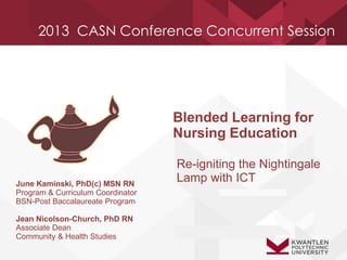 2013 CASN Conference Concurrent Session
June Kaminski, PhD(c) MSN RN
Program & Curriculum Coordinator
BSN-Post Baccalaureate Program
Jean Nicolson-Church, PhD RN
Associate Dean
Community & Health Studies
Blended Learning for
Nursing Education
Re-igniting the Nightingale
Lamp with ICT
 