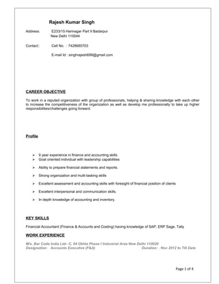 Rajesh Kumar Singh
Address: E233/15 Harinagar Part II Badarpur
New Delhi 110044
Contact : Cell No. : 7428685703
E-mail Id : singhrajesh699@gmail.com
CAREER OBJECTIVE
To work in a reputed organization with group of professionals, helping & sharing knowledge with each other
to increase the competitiveness of the organization as well as develop me professionally to take up higher
responsibilities/challenges going forward.
Profile
 9 year experience in finance and accounting skills
 Goal oriented individual with leadership capabilities
 Ability to prepare financial statements and reports.
 Strong organization and multi-tasking skills
 Excellent assessment and accounting skills with foresight of financial position of clients
 Excellent interpersonal and communication skills.
 In depth knowledge of accounting and inventory.
KEY SKILLS
Financial Accountant (Finance & Accounts and Costing) having knowledge of SAP, ERP Sage, Tally
WORK EXPERIENCE
M/s. Bar Code India Ltd– C, 64 Okhla Phase I Industrial Area New Delhi 110020
Designation: Accounts Executive (F&A) Duration: . Nov 2012 to Till Date
Page 1 of 4
 