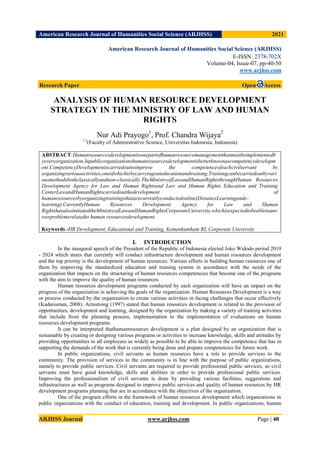 American Research Journal of Humanities Social Science (ARJHSS)R) 2021
ARJHSS Journal www.arjhss.com Page | 40
American Research Journal of Humanities Social Science (ARJHSS)
E-ISSN: 2378-702X
Volume-04, Issue-07, pp-40-50
www.arjhss.com
Research Paper Open Access
ANALYSIS OF HUMAN RESOURCE DEVELOPMENT
STRATEGY IN THE MINISTRY OF LAW AND HUMAN
RIGHTS
Nur Adi Prayogo1
, Prof. Chandra Wijaya2
1,2
(Faculty of Administrative Science, Universitas Indonesia, Indonesia)
ABSTRACT:Humanresourcesdevelopmentisonepartofhumanresourcemanagementthatmustbeimplementedb
yeveryorganization.Inpublicorganizationshumanresourcesdevelopmentisbetterknownascompetencydevelopm
ent.CompetencyDevelopmentiscarriedouttoimprove the competenceofeachcivilservant by
organizingvariousactivities,oneofwhichisbycarryingouteducationandtraining.Trainingcanbecarriedoutbyvari
ousmethodsbothclassicallyandnon-classically.TheMinistryofLawandHumanRightsthroughHuman Resources
Development Agency for Law and Human Rightsand Law and Human Rights Education and Training
CenterLawandHumanRightscarriedoutthedevelopment of
humanresourcesbyorganizingtrainingsthatarecurrentlyconductedonline(DistanceLearningande-
learning).CurrentlyHuman Resources Development Agency for Law and Human
RightshasalsoinitiatedtheMinistryofLawandHumanRightsCorporateUniversity,whichisexpectedtobeabletoans
werproblemsrelatedto human resourcesdevelopment.
Keywords -HR Development, Educational and Training, Kemenkumham RI, Corporate University
I. INTRODUCTION
In the inaugural speech of the President of the Republic of Indonesia elected Joko Widodo period 2019
- 2024 which states that currently will conduct infrastructure development and human resources development
and the top priority is the development of human resources. Various efforts in building human resources one of
them by improving the standardized education and training system in accordance with the needs of the
organization that impacts on the structuring of human resources competencies that become one of the programs
with the aim to improve the quality of human resources.
Human resources development programs conducted by each organization will have an impact on the
progress of the organization in achieving the goals of the organization. Human Resources Development is a way
or process conducted by the organization to create various activities in facing challenges that occur effectively
(Kadarisman, 2008). Armstrong (1997) stated that human resources development is related to the provision of
opportunities, development and learning, designed by the organization by making a variety of training activities
that include from the planning process, implementation to the implementation of evaluations on human
resources development programs.
It can be interpreted thathumanresources development is a plan designed by an organization that is
sustainable by creating or designing various programs or activities to increase knowledge, skills and attitudes by
providing opportunities to all employees as widely as possible to be able to improve the competence that has in
supporting the demands of the work that is currently being done and prepare competencies for future work.
In public organizations, civil servants as human resources have a role to provide services to the
community. The provision of services to the community is in line with the purpose of public organizations,
namely to provide public services. Civil servants are required to provide professional public services, so civil
servants must have good knowledge, skills and abilities in order to provide professional public services.
Improving the professionalism of civil servants is done by providing various facilities, suggestions and
infrastructures as well as programs designed to improve public services and quality of human resources by HR
development programs planning that are in accordance with the objectives of the organization.
One of the program efforts in the framework of human resources development which organizations in
public organizations with the conduct of education, training and development. In public organizations, human
 