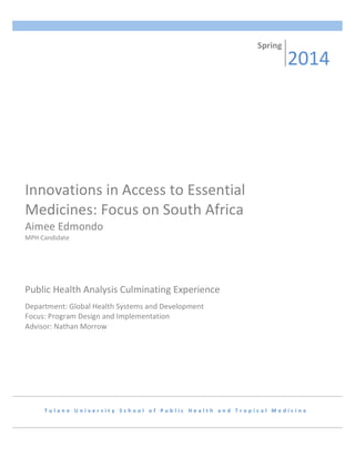 INNOVATIONS	
  IN	
  ACCESS	
  TO	
  ESSENTIAL	
  MEDICINES:	
  FOCUS	
  ON	
  SOUTH	
  AFRICA	
   1	
  
	
  
	
  
	
   	
  
T u l a n e 	
   U n i v e r s i t y 	
   S c h o o l 	
   o f 	
   P u b l i c 	
   H e a l t h 	
   a n d 	
   T r o p i c a l 	
   M e d i c i n e 	
  
Innovations	
  in	
  Access	
  to	
  Essential	
  
Medicines:	
  Focus	
  on	
  South	
  Africa	
  
Aimee	
  Edmondo	
  
MPH	
  Candidate	
  
Spring	
  
2014	
  
Public	
  Health	
  Analysis	
  Culminating	
  Experience	
  
	
  
Department:	
  Global	
  Health	
  Systems	
  and	
  Development	
  
Focus:	
  Program	
  Design	
  and	
  Implementation	
  
Advisor:	
  Nathan	
  Morrow	
  
 