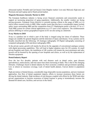 ultrasound market: Portable and Cart based, Color Doppler market: Low-end, Mid-end, High-end, and
Premium end and Laptop and/or Hand-carried market.
Magnetic Resonance Intensity Market to 2018
The European healthcare industry is facing severe financial constraints and concurrently needs to
support an increasing proportion of aging population. Additionally, the smaller vendors are facing
pricing pressures. European Union directive is currently posing a threat to the usage of MRI, as it is
said to affect research works in MRI. Other smaller issues that also have a considerable impact include
safety issues surrounding MRI and the competition from CT. Radiologists prefer a 64-slice. CT to a 3
Tesla MRI system for certain clinical applications as a CT scan is less expensive. The reimbursement
policies differing in various geographical regions in EU are also acting as a deterrent.
X-ray Market to 2018
X-ray is a painless test in which a part of the body is imaged using low doses of radiation. These
images are suitable for general diagnosis and the detection of injury and disease. X-ray systems can be
broadly classified into the following: 3⁄4 Analogue radiography 3⁄4 Digital radiography consisting of
computed radiography (CR) and direct radiography (DR).
In the private sector, growth will mainly be driven by the upgrades of conventional analogue systems
with digital processing capabilities. This will lead to higher adoption rates for CR systems. In small
private hospitals and clinics, the installation of AR systems will remain the most prominent and sales
growth will be boosted by the opening of new hospitals and clinics, as well as by the replacement of
obsolete equipment.
Dental Industry Report
Over the last five decades, patients with oral diseases such as dental caries, gum diseases
(periodontics), malocclusion, and oral cancer have been increasing in India. This is due to the changing
lifestyles. Challenges faced in dental industry by Poor economic condition and government spending,
Low or almost no insurance coverage, Lack of dental health planner, Uneven dentist to population
ratio.
High prevalence of dental disease, considerably large disposable income population, and new treatment
approaches, free flow of dental equipment imports, efforts to increase awareness these factors are
driving the dental industry. High incidence of oral diseases coupled with efforts by the WHO and other
private organizations to increase awareness of dental hygiene is going to tremendously increase the
demand for dental care, facilities, and services in the future.
 
