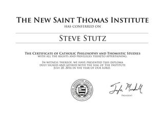 The New Saint Thomas Institute
has conferred on
Steve Stutz
The Certificate of Catholic Philosophy and Thomistic Studies
with all the rights and privileges thereto appertaining.
In witness thereof, we have presented this diploma
duly signed and affixed with the seal of The Institute
July 20, 2016 in the year of our Lord.
President
 