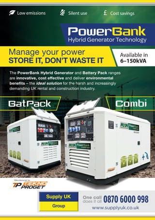 Available in
6–150kVA
0870 6000 998
www.supplyuk.co.uk
£Low emissions Cost savingsSilent use
Manage your power
STORE IT, DON’T WASTE IT
The PowerBank Hybrid Generator and Battery Pack ranges
are innovative, cost effective and deliver environmental
benefits – the ideal solution for the harsh and increasingly
demanding UK rental and construction industry.
 