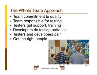 Copyright 2009: Lisa Crispin
12
The Whole Team Approach
  Team commitment to quality
  Team responsible for testing
  Testers get support, training
  Developers do testing activities
  Testers and developers pair
  Get the right people
 