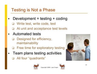 Copyright 2009: Lisa Crispin
13
Testing is Not a Phase
  Development = testing + coding
  Write test, write code, test
  At unit and acceptance test levels
  Automated tests
  Designed for efficiency,
maintainability
  Free time for exploratory testing
  Team plans testing activities
  All four “quadrants”
 