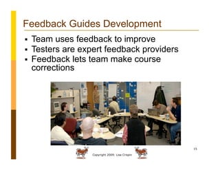 Copyright 2009: Lisa Crispin
15
Feedback Guides Development
  Team uses feedback to improve
  Testers are expert feedback providers
  Feedback lets team make course
corrections
 