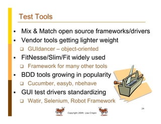 Copyright 2009: Lisa Crispin
24
Test Tools
  Mix & Match open source frameworks/drivers
  Vendor tools getting lighter weight
  GUIdancer – object-oriented
  FitNesse/Slim/Fit widely used
  Framework for many other tools
  BDD tools growing in popularity
  Cucumber, easyb, nbehave
  GUI test drivers standardizing
  Watir, Selenium, Robot Framework
 