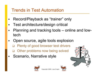 Copyright 2009: Lisa Crispin
26
Trends in Test Automation
  Record/Playback as “trainer” only
  Test architecture/design critical
  Planning and tracking tools – online and low-
tech
  Open source, agile tools explosion
  Plenty of good browser test drivers
  Other problems now being solved
  Scenario, Narrative style
 