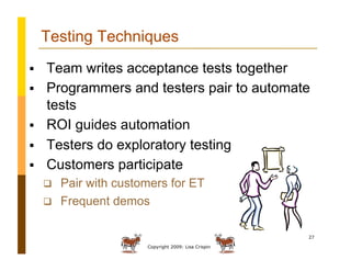 Copyright 2009: Lisa Crispin
27
Testing Techniques
  Team writes acceptance tests together
  Programmers and testers pair to automate
tests
  ROI guides automation
  Testers do exploratory testing
  Customers participate
  Pair with customers for ET
  Frequent demos
 
