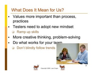 Copyright 2009: Lisa Crispin
28
What Does It Mean for Us?
  Values more important than process,
practices
  Testers need to adopt new mindset
  Ramp up skills
  More creative thinking, problem-solving
  Do what works for your team
  Don’t blindly follow trends
 