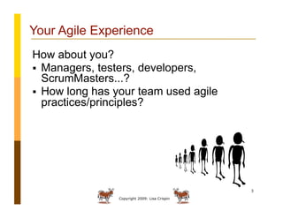 Copyright 2009: Lisa Crispin
3
Your Agile Experience
How about you?
  Managers, testers, developers,
ScrumMasters...?
  How long has your team used agile
practices/principles?
 