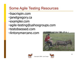 Copyright 2009: Lisa Crispin
33
Some Agile Testing Resources
 lisacrispin.com
 janetgregory.ca
 exampler.com
 agile-testing@yahoogroups.com
 testobsessed.com
 Antonymarcano.com
 