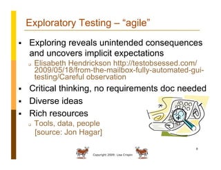 Copyright 2009: Lisa Crispin
8
Exploratory Testing – “agile”
  Exploring reveals unintended consequences
and uncovers implicit expectations
  Elisabeth Hendrickson http://testobsessed.com/
2009/05/18/from-the-mailbox-fully-automated-gui-
testing/Careful observation
  Critical thinking, no requirements doc needed
  Diverse ideas
  Rich resources
  Tools, data, people
[source: Jon Hagar]
 