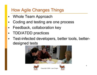 Copyright 2009: Lisa Crispin
9
How Agile Changes Things
  Whole Team Approach
  Coding and testing are one process
  Feedback, collaboration key
  TDD/ATDD practices
  Test-infected developers, better tools, better-
designed tests
 
