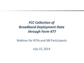 FCC Collection of
Broadband Deployment Data
through Form 477
Webinar for NTIA and SBI Participants
July 15, 2014
 