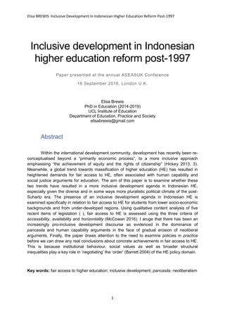 Elisa BREWIS Inclusive Development In Indonesian Higher Education Reform Post-1997
1
Inclusive development in Indonesian
higher education reform post-1997
Paper presented at the annual ASEASUK Conference
16 September 2016, London U.K.
Elisa Brewis
PhD in Education (2014-2019)
UCL Institute of Education
Department of Education, Practice and Society
elisabrewis@gmail.com
Abstract
Within the international development community, development has recently been re-
conceptualised beyond a “primarily economic process”, to a more inclusive approach
emphasising “the achievement of equity and the rights of citizenship” (Hickey 2013, 3).
Meanwhile, a global trend towards massification of higher education (HE) has resulted in
heightened demands for fair access to HE, often associated with human capability and
social justice arguments for education. The aim of this paper is to examine whether these
two trends have resulted in a more inclusive development agenda in Indonesian HE,
especially given the diverse and in some ways more pluralistic political climate of the post-
Suharto era. The presence of an inclusive development agenda in Indonesian HE is
examined specifically in relation to fair access to HE for students from lower socio-economic
backgrounds and from under-developed regions. Using qualitative content analysis of five
recent items of legislation ( ), fair access to HE is assessed using the three criteria of
accessibility, availability and horizontality (McCowan 2016). I aruge that there has been an
increasingly pro-inclusive development discourse as evidenced in the dominance of
pancasila and human capability arguments in the face of gradual erosion of neoliberal
arguments. Finally, the paper draws attention to the need to examine policies in practice
before we can draw any real conclusions about concrete achievements in fair access to HE.
This is because institutional behaviour, social values as well as broader structural
inequalities play a key role in ‘negotiating’ the ‘order’ (Barrett 2004) of the HE policy domain.
Key words: fair access to higher education; inclusive development; pancasila; neoliberalism
 