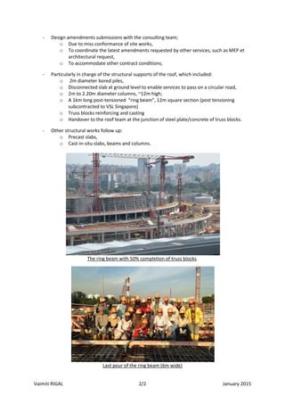 Vaimiti RIGAL 2/2 January 2015
- Design amendments submissions with the consulting team;
o Due to miss conformance of site works,
o To coordinate the latest amendments requested by other services, such as MEP et
architectural request,
o To accommodate other contract conditions;
- Particularly in charge of the structural supports of the roof, which included:
o 2m diameter bored piles,
o Disconnected slab at ground level to enable services to pass on a circular road,
o 2m to 2.20m diameter columns, ~12m high;
o A 1km long post-tensioned “ring beam”, 12m square section (post tensioning
subcontracted to VSL Singapore)
o Truss blocks reinforcing and casting
o Handover to the roof team at the junction of steel plate/concrete of truss blocks.
- Other structural works follow up:
o Precast slabs,
o Cast-in-situ slabs, beams and columns.
The ring beam with 50% completion of truss blocks.
Last pour of the ring beam (6m wide)
 