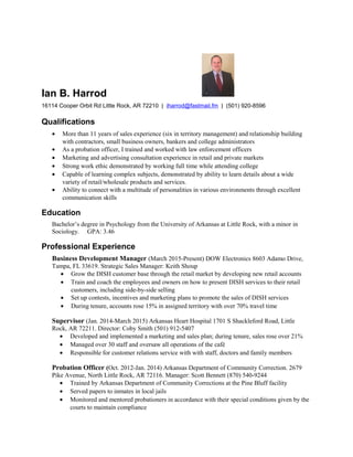 Ian B. Harrod
16114 Cooper Orbit Rd Little Rock, AR 72210 | iharrod@fastmail.fm | (501) 920-8596
Qualifications
• More than 11 years of sales experience (six in territory management) and relationship building
with contractors, small business owners, bankers and college administrators
• As a probation officer, I trained and worked with law enforcement officers
• Marketing and advertising consultation experience in retail and private markets
• Strong work ethic demonstrated by working full time while attending college
• Capable of learning complex subjects, demonstrated by ability to learn details about a wide
variety of retail/wholesale products and services.
• Ability to connect with a multitude of personalities in various environments through excellent
communication skills
Education
Bachelor’s degree in Psychology from the University of Arkansas at Little Rock, with a minor in
Sociology. GPA: 3.46
Professional Experience
Business Development Manager (March 2015-Present) DOW Electronics 8603 Adamo Drive,
Tampa, FL 33619. Strategic Sales Manager: Keith Shoup
• Grow the DISH customer base through the retail market by developing new retail accounts
• Train and coach the employees and owners on how to present DISH services to their retail
customers, including side-by-side selling
• Set up contests, incentives and marketing plans to promote the sales of DISH services
• During tenure, accounts rose 15% in assigned territory with over 70% travel time
Supervisor (Jan. 2014-March 2015) Arkansas Heart Hospital 1701 S Shackleford Road, Little
Rock, AR 72211. Director: Coby Smith (501) 912-5407
• Developed and implemented a marketing and sales plan; during tenure, sales rose over 21%
• Managed over 30 staff and oversaw all operations of the café
• Responsible for customer relations service with with staff, doctors and family members
Probation Officer (Oct. 2012-Jan. 2014) Arkansas Department of Community Correction. 2679
Pike Avenue, North Little Rock, AR 72116. Manager: Scott Bennett (870) 540-9244
• Trained by Arkansas Department of Community Corrections at the Pine Bluff facility
• Served papers to inmates in local jails
• Monitored and mentored probationers in accordance with their special conditions given by the
courts to maintain compliance
 