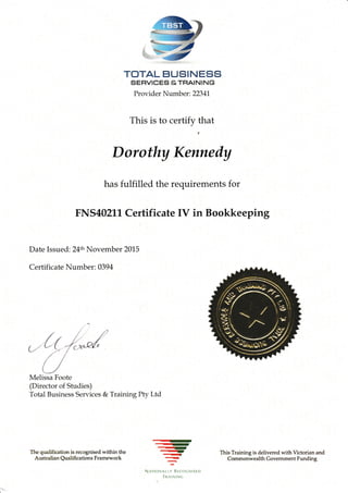 TOTAL BUSINESS
SEFIVICES &THAINING
Provider Number: 22341,
This is to certify that
Date Issued: 24th November 2015
Certificate Number: 039 4
Melissa Foote
(Director of Studies)
Total Business Services & Training Pty Ltd
The quali{ication is rc.cognised within the
Australian Qualifi cations Framework
Dorothy Kennedy
. .....in;
*.'
-r-
NATT(}NAT TY *'C$C'$IS.,D
.
TRA'NI1{G
This Training is delivered n ith Victorian and
Commonwealth Govemment Funding
has fulfilled the requirements for
FNS40211, Certificate IV in Bookkeeping
--r
-qt,....4
 