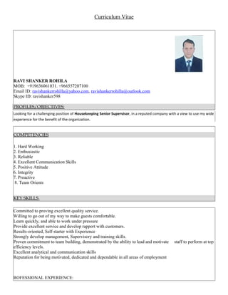 Curriculum Vitae
RAVI SHANKER ROHILA
MOB: +919636061031. +966557207100
Email ID: ravishankerrohilla@yahoo.com, ravishankerrohilla@outlook.com
Skype ID: ravishanker598
PROFILES/OBJECTIVES:
Looking for a challenging position of Housekeeping Senior Supervisor, in a reputed company with a view to use my wide
experience for the benefit of the organization.
COMPETENCIES
1. Hard Working
2. Enthusiastic
3. Reliable
4. Excellent Communication Skills
5. Positive Attitude
6. Integrity
7. Proactive
8. Team Orients
KEY SKILLS
Committed to proving excellent quality service.
Willing to go out of my way to make guests comfortable.
Learn quickly, and able to work under pressure
Provide excellent service and develop rapport with customers.
Results-oriented, Self-starter with Experience
Strongly develop management, Supervisory and training skills.
Proven commitment to team building, demonstrated by the ability to lead and motivate staff to perform at top
efficiency levels.
Excellent analytical and communication skills
Reputation for being motivated, dedicated and dependable in all areas of employment
ROFESSIONAL EXPERIENCE:
 