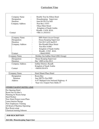 Curriculum Vitae
Company Name : Double Tree by Hilton Hotel
Designation : Housekeeping Supervisor
Duration : June 04.2015 to Still
Company Address : Post Box 15553
: Olaya Main Street
: Kingdom of Saudi Arabia
: Riyadh -11454 -KSA
Contact : +966-11-2935533
Company Name : IBIS Hotel (Accor Group)
Designation : House Keeping Supervisor
Duration : Feb.2013 to28 Jan2015
Company Address : Ibis Riyadh Olaya Street
: Post Box 61066
: Kingdom of Saudi Arabia
: Riyadh -11565 –KSA
Contact : +9664199995
Company Name : Holiday Inn Izdihar Hotel (IHG Group)
Designation : House Keeping Supervisor
Duration : Dec’ 2009 to Oct.2012
Company Address : Izdihar District, Riyadh
Kingdom of Saudi Arabia
Contact : +966501501474
Company Name : Hotel Shanti Place Hotel
Designation : Room Boy
Duration : Sep 2007To Nov2009
Address : A-67 Mahipal Extn National Highway -8
: Near I.G.I Airport New Delhi-37
OTHER TALENT HOTEL LINE
Pre Opening Hotel
Room Set Up Idea’s
Planning for Room Setup
Hard Worker
New Hotel Project room Plans
Latest Interior Design
New Employees Training
All Kind of Machine Operating
Rest Room setup
Chemical training Johnson
JOB DESCRIPTION
Job title: Housekeeping Supervisor
 