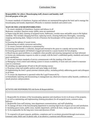 Curriculum Vitae
Responsibility for others: Housekeeping staff, cleaners and laundry staff
Overall purpose of the job:
To ensure standards of cleanliness, hygiene and tidiness are maintained throughout the hotel and to manage the
housekeeping and laundry department efficiently to maintain standards and control costs.
MAIN DUTIES AND RESPONSIBILITIES
1. To ensure standards of cleanliness, hygiene and tidiness in all
Bedrooms /corridors /function rooms /public areas are maintained:
a) Supervising the daily cleaning of assigned rooms, bathrooms, corridor areas and public areas to the highest
standards. This includes changing bed linen, replacing towels, cleaning bathrooms thoroughly, vacuuming,
mopping and dusting daily. Subject to levels of business the housekeeper will be expected to also service
rooms.
b) Ensuring the upkeep of vacant rooms.
c) Maintaining an orderly storeroom and trollies.
2. To ensure customer satisfaction is maintained by:
a) Ensuring guest laundry is collected, charged and returned to the guest in a speedy and accurate fashion.
b) Ensuring guest property left behind is logged and stored in a secure location for lost property.
c) Resolving any guest problems or complaints when possible and ensuring management are kept informed.
e) Action any maintenance requests in order to comply with the hotel’s established quality standards and ensure
guest satisfaction.
3. To set and maintain standards of service commensurate with the standing of the hotel:
a) Managing a stock control and ordering system to ensure availability of stock and cost control to maintain
costs to a minimum.
B) attending any appropriate off and on the job training courses.
c) Wearing a clean and suitable uniform and name badge at all times.
d) Implementing the hotel’s good customer relations policy, including politely addressing guests and colleagues
at all times
4. To ensure the department is operated within the Legal Framework by:
a) Immediately reporting and documenting to management any observed or known safety hazards, conditions or
unsafe practices and procedures.
ACTIVITIES AND RESPONSIBILITIES Job Duties & Responsibilities
1. Responsible for all duties of the housekeeping operation and cleanliness levels in all areas of the property.
2. as well as maintaining and implementing cleaning procedures for all assigned rooms, common areas,
hallways.
3. Responsible form staff training, inter-department communications, and staff scheduling.
4. To manage all facts of the housekeeping department to ensuring high levels of guest service and satisfaction.
5. Including guest rooms, public areas, laundry department, uniform & linen, storage areas and work areas.
6. To be responsible for the long term vision and direction of both
7. To respond to all guest requests, problems, complaints and /or accidents presented through reservations,
comment cards, letters and /or phone calls, in an attentive, courteous and efficient manner.
 