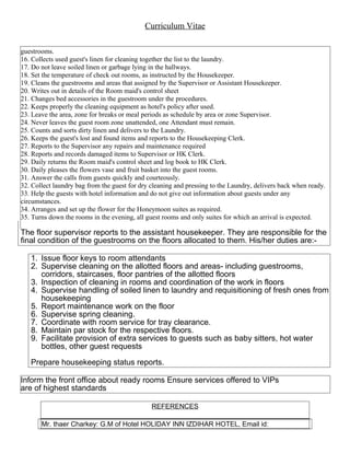 Curriculum Vitae
guestrooms.
16. Collects used guest's linen for cleaning together the list to the laundry.
17. Do not leave soiled linen or garbage lying in the hallways.
18. Set the temperature of check out rooms, as instructed by the Housekeeper.
19. Cleans the guestrooms and areas that assigned by the Supervisor or Assistant Housekeeper.
20. Writes out in details of the Room maid's control sheet
21. Changes bed accessories in the guestroom under the procedures.
22. Keeps properly the cleaning equipment as hotel's policy after used.
23. Leave the area, zone for breaks or meal periods as schedule by area or zone Supervisor.
24. Never leaves the guest room zone unattended, one Attendant must remain.
25. Counts and sorts dirty linen and delivers to the Laundry.
26. Keeps the guest's lost and found items and reports to the Housekeeping Clerk.
27. Reports to the Supervisor any repairs and maintenance required
28. Reports and records damaged items to Supervisor or HK Clerk.
29. Daily returns the Room maid's control sheet and log book to HK Clerk.
30. Daily pleases the flowers vase and fruit basket into the guest rooms.
31. Answer the calls from guests quickly and courteously.
32. Collect laundry bag from the guest for dry cleaning and pressing to the Laundry, delivers back when ready.
33. Help the guests with hotel information and do not give out information about guests under any
circumstances.
34. Arranges and set up the flower for the Honeymoon suites as required.
35. Turns down the rooms in the evening, all guest rooms and only suites for which an arrival is expected.
The floor supervisor reports to the assistant housekeeper. They are responsible for the
final condition of the guestrooms on the floors allocated to them. His/her duties are:-
1. Issue floor keys to room attendants
2. Supervise cleaning on the allotted floors and areas- including guestrooms,
corridors, staircases, floor pantries of the allotted floors
3. Inspection of cleaning in rooms and coordination of the work in floors
4. Supervise handling of soiled linen to laundry and requisitioning of fresh ones from
housekeeping
5. Report maintenance work on the floor
6. Supervise spring cleaning.
7. Coordinate with room service for tray clearance.
8. Maintain par stock for the respective floors.
9. Facilitate provision of extra services to guests such as baby sitters, hot water
bottles, other guest requests
Prepare housekeeping status reports.
Inform the front office about ready rooms Ensure services offered to VIPs
are of highest standards
REFERENCES
Mr. thaer Charkey: G.M of Hotel HOLIDAY INN IZDIHAR HOTEL, Email id:
 