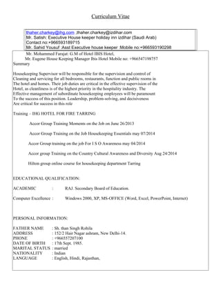 Curriculum Vitae
thaher.charkey@ihg.com ,thaher.charkey@izdihar.com
Mr. Satish: Executive House keeper holiday inn izdihar (Saudi Arab)
Contact no:+966593189715
Mr. Sahid Yousuf :Asst Executive house keeper :Mobile no:+966593190298
Mr. Mohammed Farajat: G.M of Hotel IBIS Hotel,
Mr. Eugene House Keeping Manager Ibis Hotel Mobile no: +966547198757
Summary
Housekeeping Supervisor will be responsible for the supervision and control of
Cleaning and servicing for all bedrooms, restaurants, function and public rooms in
The hotel and homes. Their job duties are critical in the effective supervision of the
Hotel, as cleanliness is of the highest priority in the hospitality industry. The
Effective management of subordinate housekeeping employees will be paramount
To the success of this position. Leadership, problem-solving, and decisiveness
Are critical for success in this role
Training – IHG HOTEL FOR FIRE TARRING
Accor Group Training Moments on the Job on June 26/2013
Accor Group Training on the Job Housekeeping Essentials may 07/2014
Accor Group training on the job For I S O Awareness may 04/2014
Accor group Training on the Country Cultural Awareness and Diversity Aug 24/2014
Hilton group online course for housekeeping department Tarring
EDUCATIONAL QUALIFICATION:
ACADEMIC : RAJ. Secondary Board of Education.
Computer Excellence : Windows 2000, XP, MS-OFFICE (Word, Excel, PowerPoint, Internet)
PERSONAL INFORMATION:
FATHER NAME : Sh. than Singh Rohila
ADDRESS : 152/2 Hair Nagar ashram, New Delhi-14.
PHONE : +966557207100
DATE OF BIRTH : 17th Sept. 1985.
MARITAL STATUS : married
NATIONALITY : Indian
LANGUAGE : English, Hindi, Rajasthan,
 