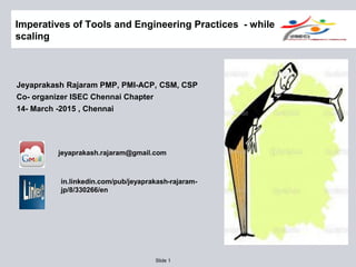 Slide 1
Imperatives of Tools and Engineering Practices - while
scaling
Jeyaprakash Rajaram PMP, PMI-ACP, CSM, CSP
Co- organizer ISEC Chennai Chapter
14- March -2015 , Chennai
jeyaprakash.rajaram@gmail.com
in.linkedin.com/pub/jeyaprakash-rajaram-
jp/8/330266/en
 