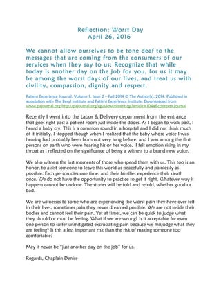 Reflection: Worst Day
April 26, 2016
We cannot allow ourselves to be tone deaf to the
messages that are coming from the consumers of our
services when they say to us: Recognize that while
today is another day on the job for you, for us it may
be among the worst days of our lives, and treat us with
civility, compassion, dignity and respect.
Patient Experience Journal, Volume 1, Issue 2 – Fall 2014 © The Author(s), 2014. Published in
association with The Beryl Institute and Patient Experience Institute; Downloaded from
www.pxjournal.org http://pxjournal.org/cgi/viewcontent.cgi?article=1044&context=journal
Recently I went into the Labor & Delivery department from the entrance
that goes right past a patient room just inside the doors. As I began to walk past, I
heard a baby cry. This is a common sound in a hospital and I did not think much
of it initially. I stopped though when I realized that the baby whose voice I was
hearing had probably been born not very long before, and I was among the first
persons on earth who were hearing his or her voice. I felt emotion rising in my
throat as I reflected on the significance of being a witness to a brand new voice.
We also witness the last moments of those who spend them with us. This too is an
honor, to assist someone to leave this world as peacefully and painlessly as
possible. Each person dies one time, and their families experience their death
once. We do not have the opportunity to practice to get it right. Whatever way it
happens cannot be undone. The stories will be told and retold, whether good or
bad.
We are witnesses to some who are experiencing the worst pain they have ever felt
in their lives, sometimes pain they never dreamed possible. We are not inside their
bodies and cannot feel their pain. Yet at times, we can be quick to judge what
they should or must be feeling. What if we are wrong? Is it acceptable for even
one person to suffer unmitigated excruciating pain because we misjudge what they
are feeling? Is this a less important risk than the risk of making someone too
comfortable?
May it never be “just another day on the job” for us.
Regards, Chaplain Denise
 