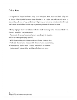 11 | P a g e
PROPOSAL|ConFire Engineering Pvt LTD.
Safety Stats
Our organization always ensures the safety of our employees. So to make sure of this safety and
to prevent minor injuries becoming major injuries we as a team have taken several steps to
prevent these. In case of any accident we will provide our employees with immediate first aid
services and we have taken several steps to prevent injuries while construction work
• Every employee must wear a helmet which is made according to the standards which will
prevent employees from head injuries.
• Appropriate gloves and boots must be worn according to the situation.
• Wires must be kept properly in a side.
• While the construction is going on nobody is allowed to the site area.
• No food is allowed to the site area while the construction is undertaking.
• Proper clothing must be worn, Example: (sarongs are not allowed).
• If electric work is undertaking special goggles have to be worn.
 