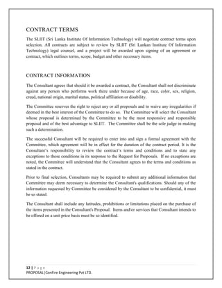 12 | P a g e
PROPOSAL|ConFire Engineering Pvt LTD.
CONTRACT TERMS
The SLIIT (Sri Lanka Institute Of Information Technology) will negotiate contract terms upon
selection. All contracts are subject to review by SLIIT (Sri Lankan Institute Of Information
Technology) legal counsel, and a project will be awarded upon signing of an agreement or
contract, which outlines terms, scope, budget and other necessary items.
CONTRACT INFORMATION
The Consultant agrees that should it be awarded a contract, the Consultant shall not discriminate
against any person who performs work there under because of age, race, color, sex, religion,
creed, national origin, marital status, political affiliation or disability.
The Committee reserves the right to reject any or all proposals and to waive any irregularities if
deemed in the best interest of the Committee to do so. The Committee will select the Consultant
whose proposal is determined by the Committee to be the most responsive and responsible
proposal and of the best advantage to SLIIT. The Committee shall be the sole judge in making
such a determination.
The successful Consultant will be required to enter into and sign a formal agreement with the
Committee, which agreement will be in effect for the duration of the contract period. It is the
Consultant’s responsibility to review the contract’s terms and conditions and to state any
exceptions to those conditions in its response to the Request for Proposals. If no exceptions are
noted, the Committee will understand that the Consultant agrees to the terms and conditions as
stated in the contract.
Prior to final selection, Consultants may be required to submit any additional information that
Committee may deem necessary to determine the Consultant's qualifications. Should any of the
information requested by Committee be considered by the Consultant to be confidential, it must
be so stated.
The Consultant shall include any latitudes, prohibitions or limitations placed on the purchase of
the items presented in the Consultant's Proposal. Items and/or services that Consultant intends to
be offered on a unit price basis must be so identified.
 