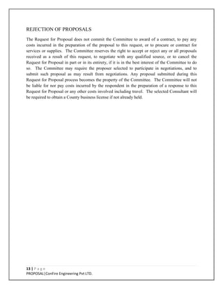 13 | P a g e
PROPOSAL|ConFire Engineering Pvt LTD.
REJECTION OF PROPOSALS
The Request for Proposal does not commit the Committee to award of a contract, to pay any
costs incurred in the preparation of the proposal to this request, or to procure or contract for
services or supplies. The Committee reserves the right to accept or reject any or all proposals
received as a result of this request, to negotiate with any qualified source, or to cancel the
Request for Proposal in part or in its entirety, if it is in the best interest of the Committee to do
so. The Committee may require the proposer selected to participate in negotiations, and to
submit such proposal as may result from negotiations. Any proposal submitted during this
Request for Proposal process becomes the property of the Committee. The Committee will not
be liable for nor pay costs incurred by the respondent in the preparation of a response to this
Request for Proposal or any other costs involved including travel. The selected Consultant will
be required to obtain a County business license if not already held.
 